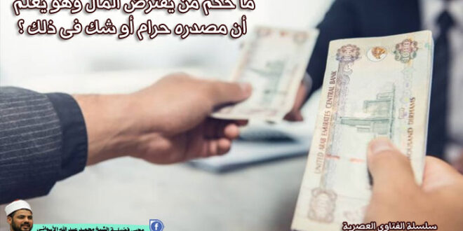 ما حكم من يقترض المال وهو يعلم أن مصدره حرام أو شك فى ذلك ؟
